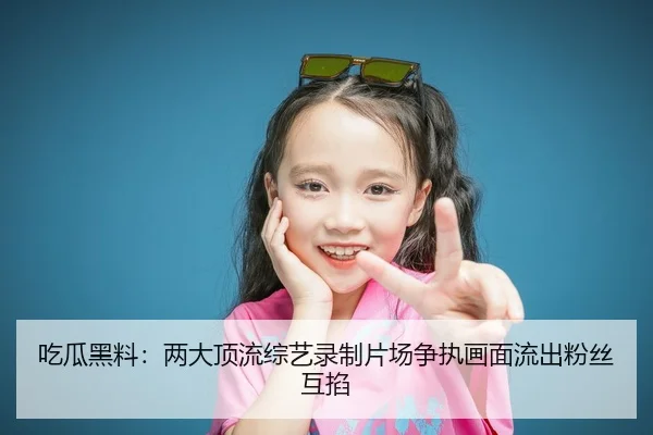 吃瓜黑料：两大顶流综艺录制片场争执画面流出粉丝互掐